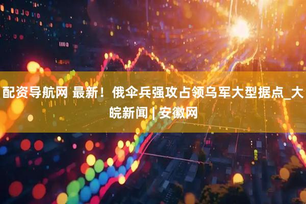配资导航网 最新！俄伞兵强攻占领乌军大型据点_大皖新闻 | 安徽网