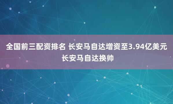 全国前三配资排名 长安马自达增资至3.94亿美元 长安马自达换帅