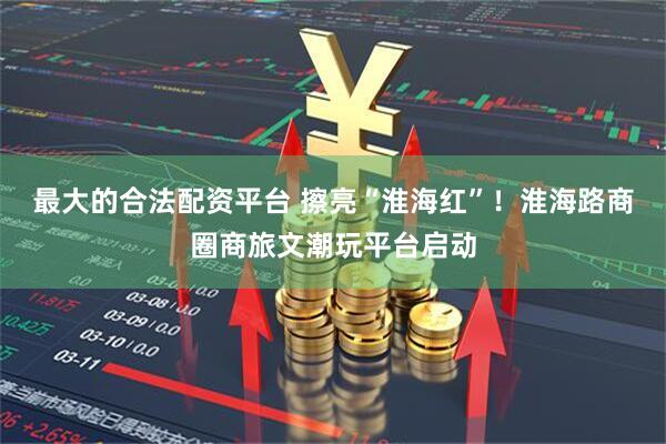最大的合法配资平台 擦亮“淮海红”！淮海路商圈商旅文潮玩平台启动