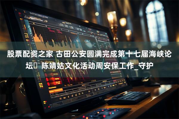 股票配资之家 古田公安圆满完成第十七届海峡论坛・陈靖姑文化活动周安保工作_守护