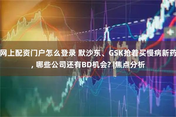 网上配资门户怎么登录 默沙东、GSK抢着买慢病新药, 哪些公司还有BD机会? |焦点分析