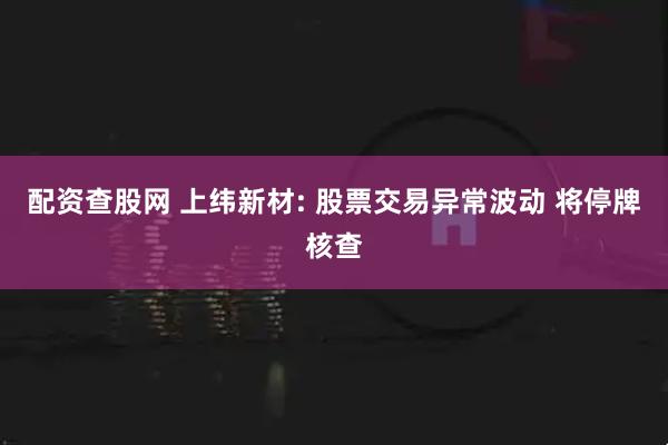 配资查股网 上纬新材: 股票交易异常波动 将停牌核查