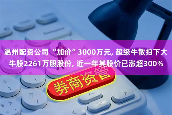 温州配资公司 “加价”3000万元, 超级牛散拍下大牛股2261万股股份, 近一年其股价已涨超300%