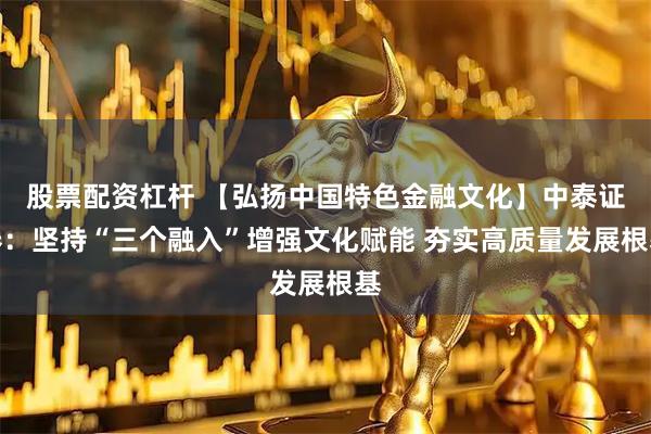 股票配资杠杆 【弘扬中国特色金融文化】中泰证券：坚持“三个融入”增强文化赋能 夯实高质量发展根基