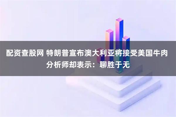 配资查股网 特朗普宣布澳大利亚将接受美国牛肉 分析师却表示：聊胜于无