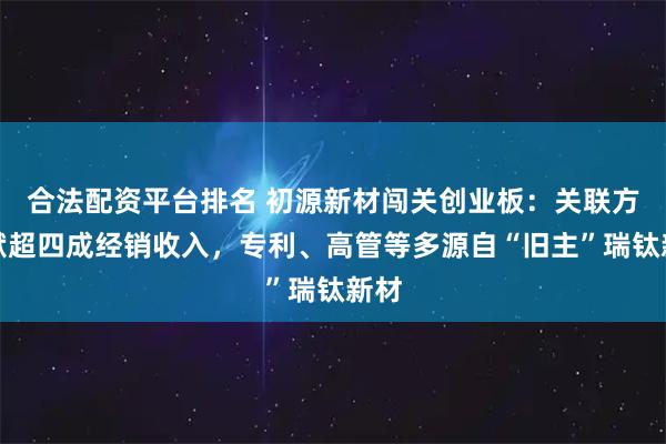 合法配资平台排名 初源新材闯关创业板：关联方贡献超四成经销收入，专利、高管等多源自“旧主”瑞钛新材
