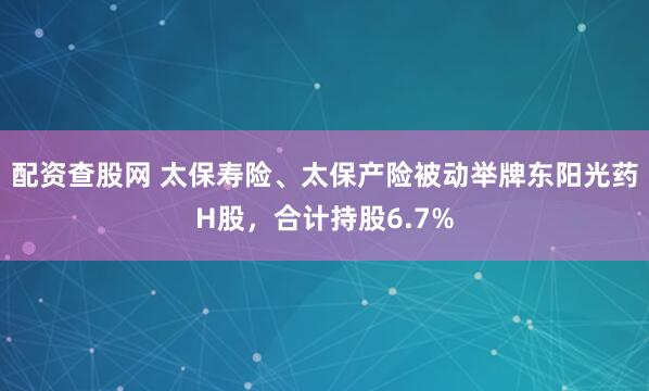 配资查股网 太保寿险、太保产险被动举牌东阳光药H股，合计持股6.7%