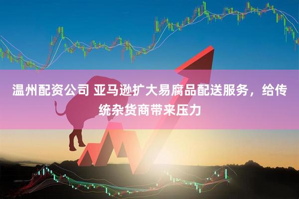 温州配资公司 亚马逊扩大易腐品配送服务，给传统杂货商带来压力