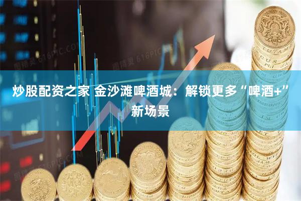 炒股配资之家 金沙滩啤酒城：解锁更多“啤酒+”新场景