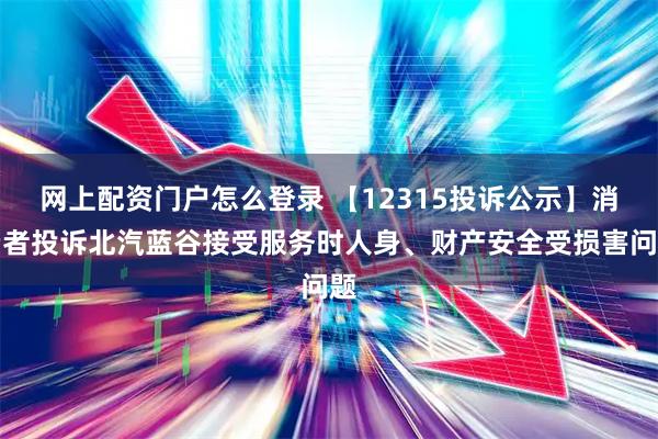 网上配资门户怎么登录 【12315投诉公示】消费者投诉北汽蓝谷接受服务时人身、财产安全受损害问题