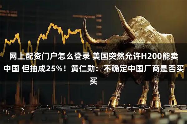 网上配资门户怎么登录 美国突然允许H200能卖中国 但抽成25%！黄仁勋：不确定中国厂商是否买